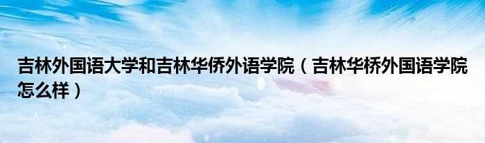 吉林华桥外国语学院怎么样_吉林外国语大学和吉林华侨外语学院?(吉林华侨外国语大学)