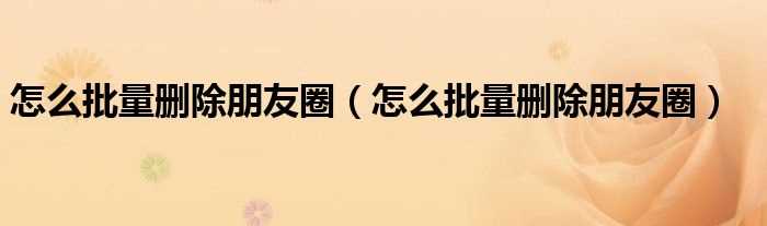 怎么批量删除朋友圈_怎么批量删除朋友圈?(怎样删除全部朋友圈)