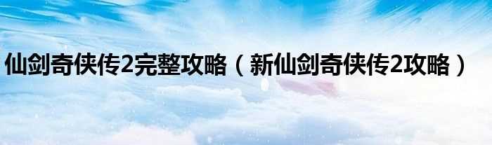 新仙剑奇侠传2攻略_仙剑奇侠传2完整攻略(新仙剑奇侠传2攻略)