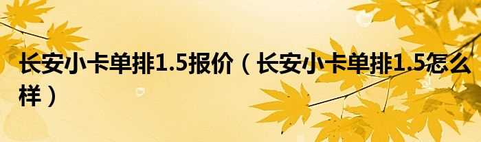 长安小卡单排1.5怎么样_长安小卡单排1.5报价?(长安小卡)