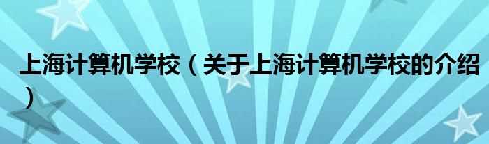 关于上海计算机学校的介绍_上海计算机学校(上海计算机学校)