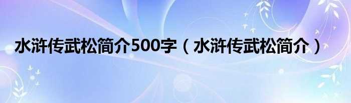 水浒传武松简介_水浒传武松简介500字(武松简介)