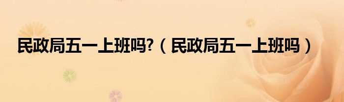 民政局五一上班吗?民政局五一上班吗?(民政局五一放假吗)