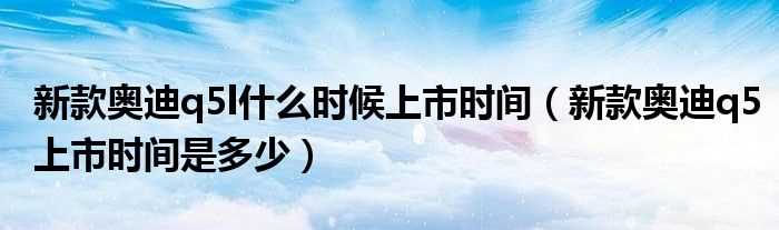 新款奥迪q5上市时间是多少_新款奥迪q5l什么时候上市时间?(奥迪q5上市时间)