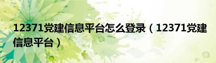 12371党建信息平台_12371党建信息平台怎么登录?(12371党建信息平台)