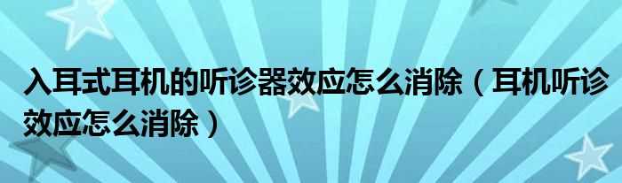 耳机听诊效应怎么消除_入耳式耳机的听诊器效应怎么消除?(听诊器效应)