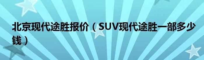 SUV现代途胜一部多少钱_北京现代途胜报价?(途胜多少钱)