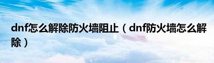 dnf防火墙怎么解除_dnf怎么解除防火墙阻止?(dnf防火墙)