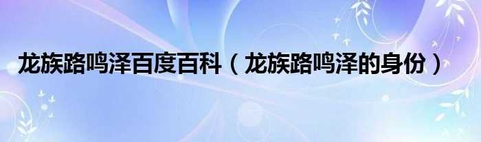 龙族路鸣泽的身份_龙族路鸣泽百度百科(龙族百度百科)