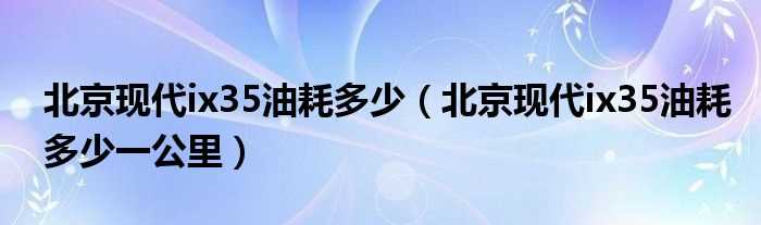 北京现代ix35油耗多少一公里_北京现代ix35油耗多少?(北京现代ix35油耗)