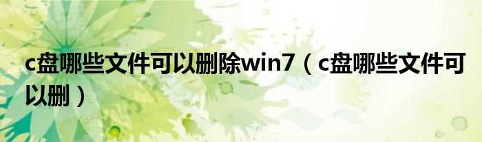 c盘哪些文件可以删_c盘哪些文件可以删除win7?(win7c盘哪些文件可以删除)