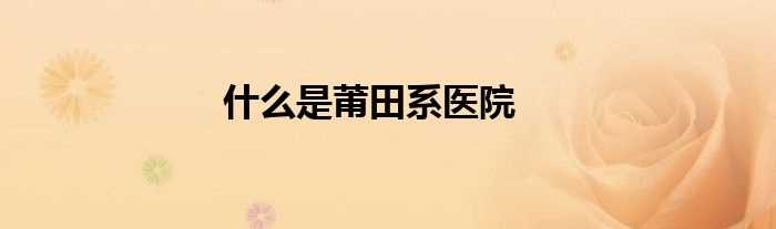 什么是莆田系医院?(莆田系医院是什么意思)