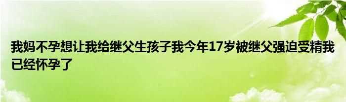 我妈不孕想让我给继父生孩子我今年17岁被继父强迫受精我已经怀孕了(强迫受精)