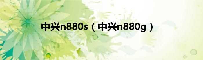 中兴n880g_中兴n880s(zte中兴n880s)