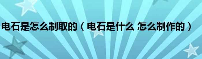 电石是什么?怎么制作的_电石是怎么制取的?(电石)