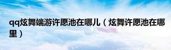 炫舞许愿池在哪里_qq炫舞端游许愿池在哪儿?(qq炫舞许愿池在哪)