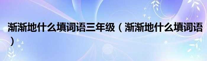 渐渐地什么填词语_渐渐地什么填词语三年级?(渐渐地什么)