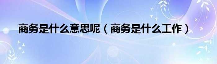 商务是什么工作_商务是什么意思呢?(商务)