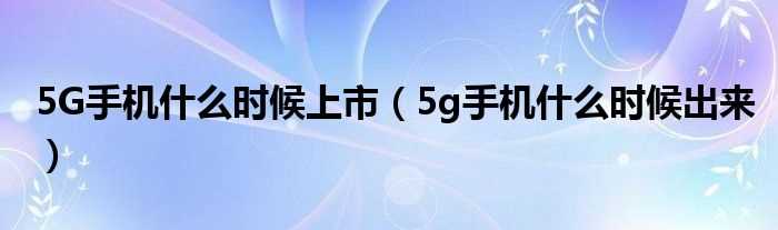 5g手机什么时候出来_5G手机什么时候上市?(5g手机什么时候上市)