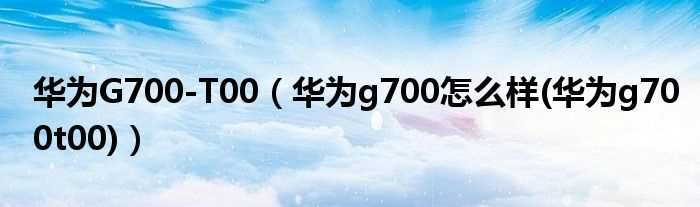 华为g700怎么样(华为g700t00_华为G700-T00)?(g700-t00)