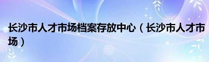 长沙市人才市场_长沙市人才市场档案存放中心(长沙人才市场)