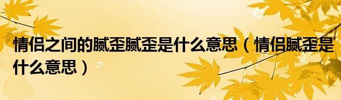 情侣腻歪是什么意思_情侣之间的腻歪腻歪是什么意思?(腻歪)