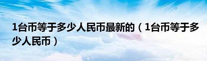 1台币等于多少人民币_1台币等于多少人民币最新的?(一台币等于多少人民币)