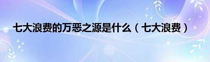 七大浪费_七大浪费的万恶之源是什么?(7大浪费是什么)