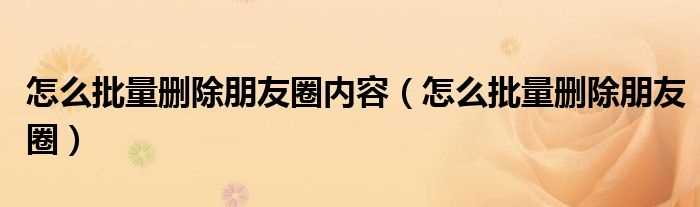 怎么批量删除朋友圈_怎么批量删除朋友圈内容?(怎样删除全部朋友圈)