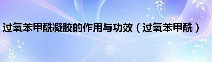 过氧苯甲酰_过氧苯甲酰凝胶的作用与功效(过氧苯甲酰凝胶)