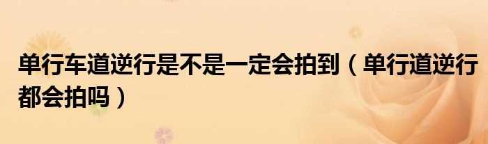 单行道逆行都会拍吗?单行车道逆行是不是一定会拍到(单行道逆行)