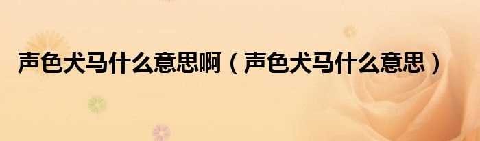 声色犬马什么意思_声色犬马什么意思啊?(声色犬马是什么意思啊)