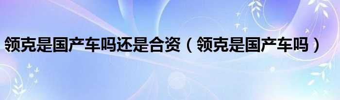 领克是国产车吗?领克是国产车吗?还是合资(领克是国产的还是合资)