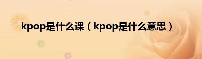 kpop是什么意思_kpop是什么课?(kpop是什么意思)