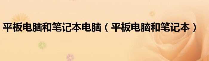 平板电脑和笔记本_平板电脑和笔记本电脑(笔记本平板电脑)