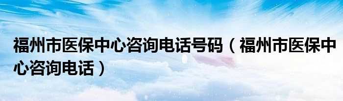 福州市医保中心咨询电话_福州市医保中心咨询电话号码(福州市医保中心电话)