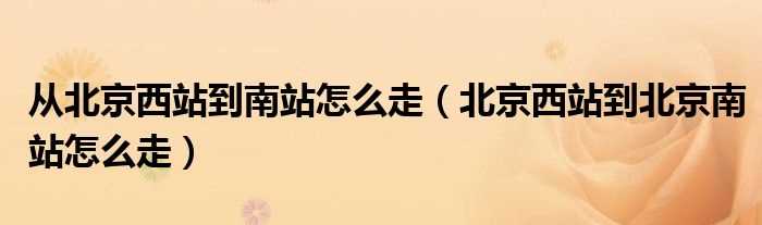 北京西站到北京南站怎么走_从北京西站到南站怎么走?(北京西站到北京南站)