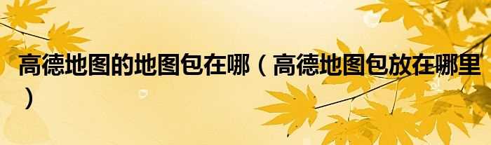 高德地图包放在哪里_高德地图的地图包在哪?(高德地图包放在哪里)