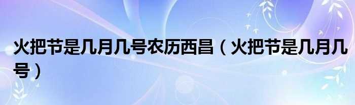 火把节是几月几号_火把节是几月几号农历西昌?(火把节是几月几号)