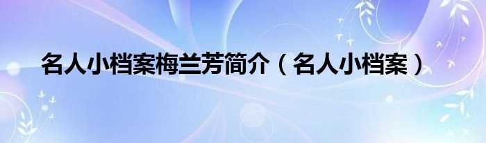 名人小档案_名人小档案梅兰芳简介(名人小档案)