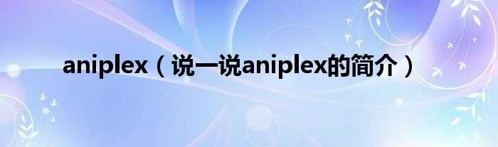 说一说aniplex的简介_aniplex(aniplex)