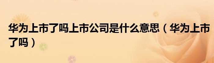 华为上市了吗?华为上市了吗?上市公司是什么意思?(华为上市了吗)