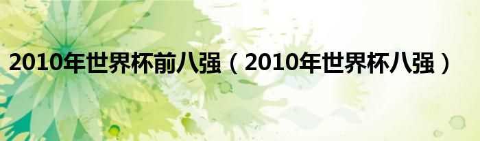 2010年世界杯八强_2010年世界杯前八强(2010世界杯八强)