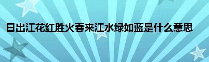 日出江花红胜火春来江水绿如蓝是什么意思?(日出江花红胜火春来江水绿如蓝的意思是什么)