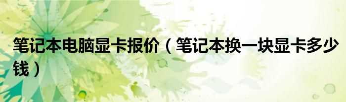 笔记本换一块显卡多少钱_笔记本电脑显卡报价?(笔记本电脑显卡报价)