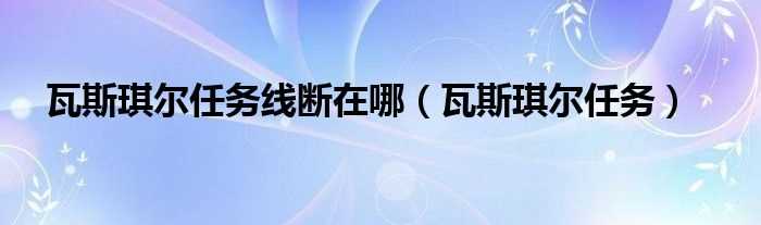 瓦斯琪尔任务_瓦斯琪尔任务线断在哪?(瓦斯琪尔任务断了)