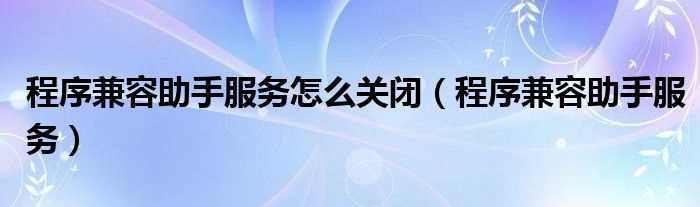 程序兼容助手服务_程序兼容助手服务怎么关闭?(程序兼容助手服务)