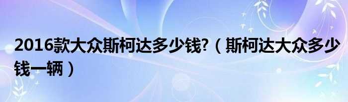 斯柯达大众多少钱一辆_2016款大众斯柯达多少钱?(斯柯达多少钱)