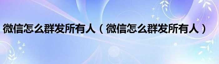 微信怎么群发所有人_微信怎么群发所有人?(怎么群发微信给所有人)