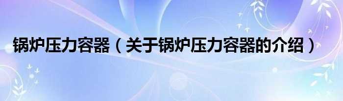 关于锅炉压力容器的介绍_锅炉压力容器(锅炉压力容器)